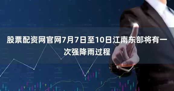 股票配资网官网7月7日至10日江南东部将有一次强降雨过程