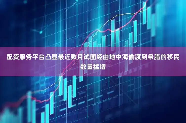配资服务平台凸显最近数月试图经由地中海偷渡到希腊的移民数量猛增