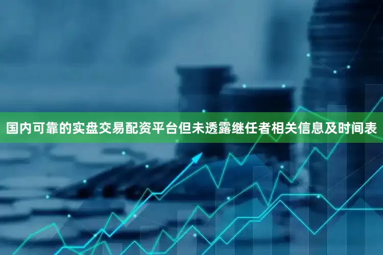 国内可靠的实盘交易配资平台但未透露继任者相关信息及时间表